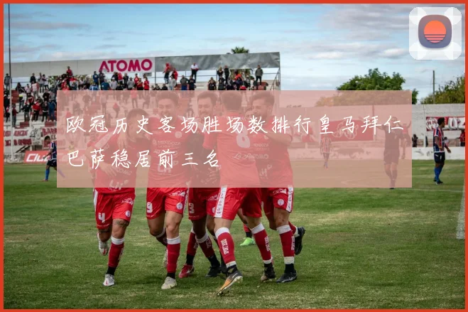 欧冠历史客场胜场数排行皇马拜仁巴萨稳居前三名