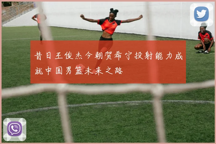 昔日王俊杰今朝贺希宁投射能力成就中国男篮未来之路