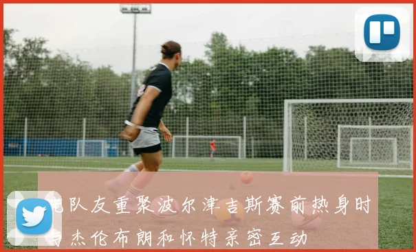 老队友重聚波尔津吉斯赛前热身时与杰伦布朗和怀特亲密互动