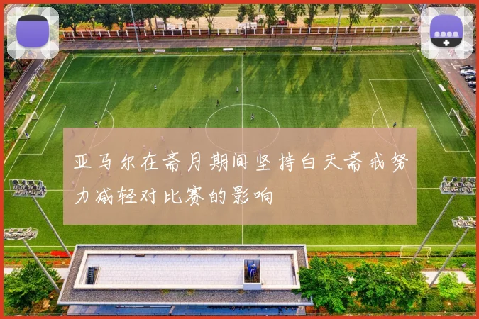 亚马尔在斋月期间坚持白天斋戒努力减轻对比赛的影响