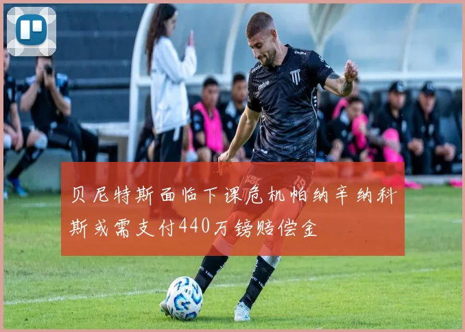 贝尼特斯面临下课危机帕纳辛纳科斯或需支付440万镑赔偿金