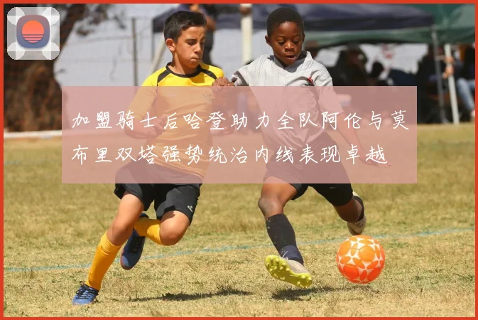 加盟骑士后哈登助力全队阿伦与莫布里双塔强势统治内线表现卓越