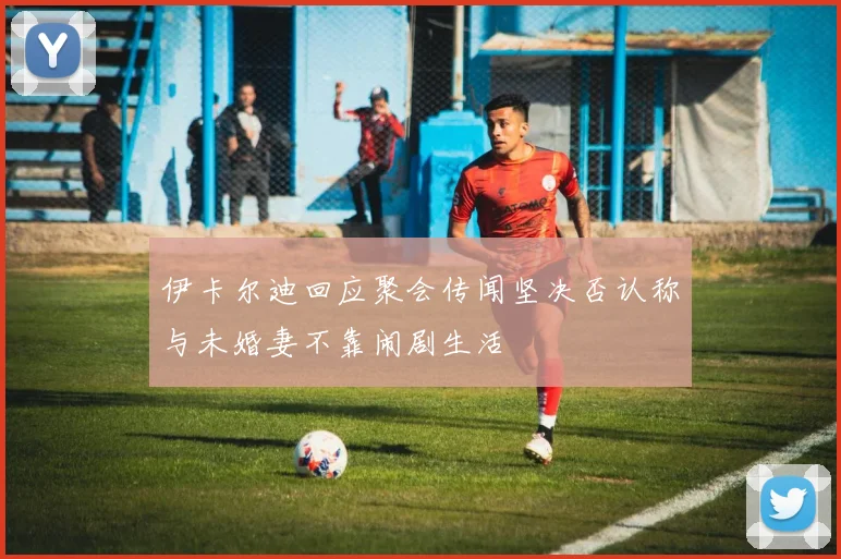 伊卡尔迪回应聚会传闻坚决否认称与未婚妻不靠闹剧生活