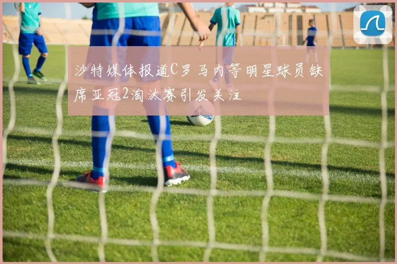 沙特媒体报道C罗马内等明星球员缺席亚冠2淘汰赛引发关注