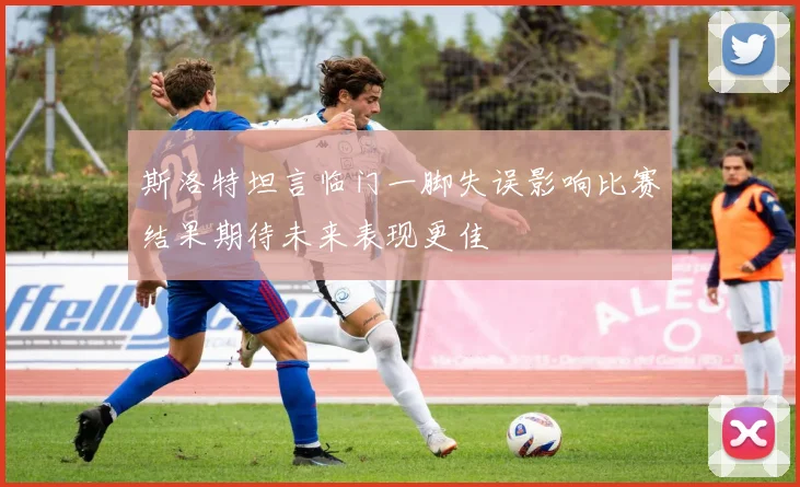 斯洛特坦言临门一脚失误影响比赛结果期待未来表现更佳