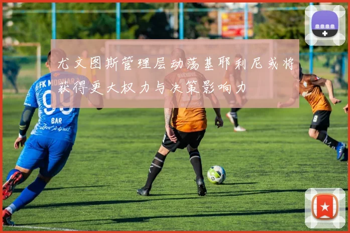 尤文图斯管理层动荡基耶利尼或将获得更大权力与决策影响力