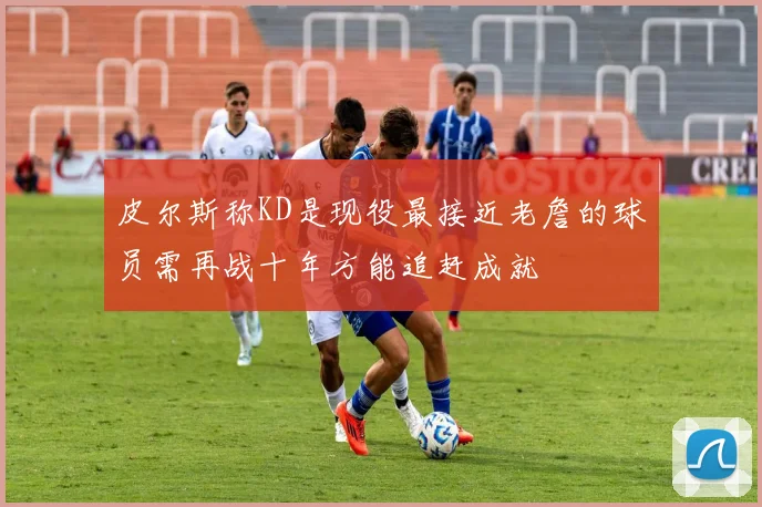 皮尔斯称KD是现役最接近老詹的球员需再战十年方能追赶成就