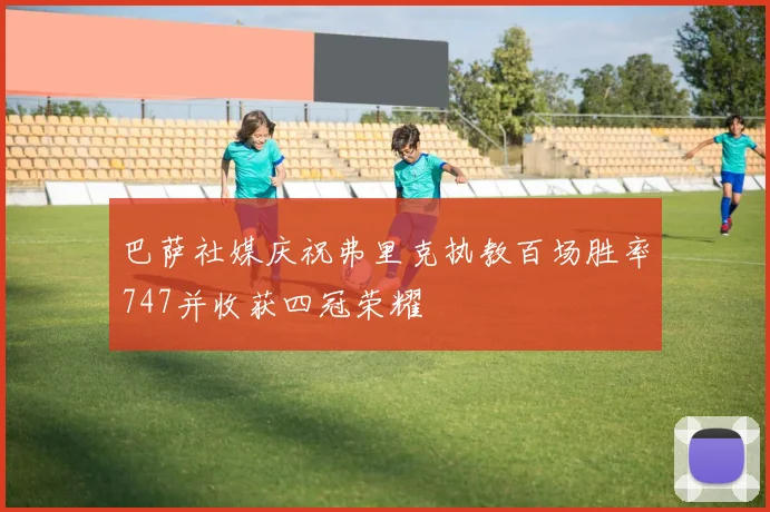 巴萨社媒庆祝弗里克执教百场胜率747并收获四冠荣耀