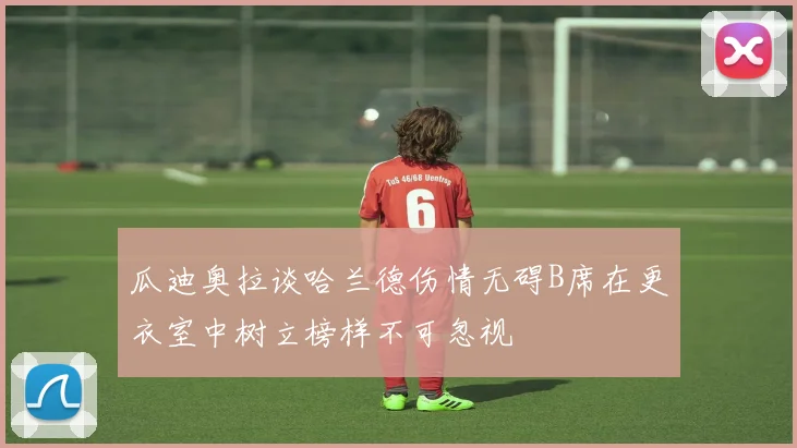 瓜迪奥拉谈哈兰德伤情无碍B席在更衣室中树立榜样不可忽视