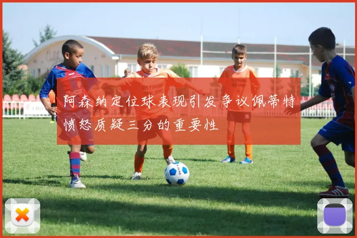 阿森纳定位球表现引发争议佩蒂特愤怒质疑三分的重要性