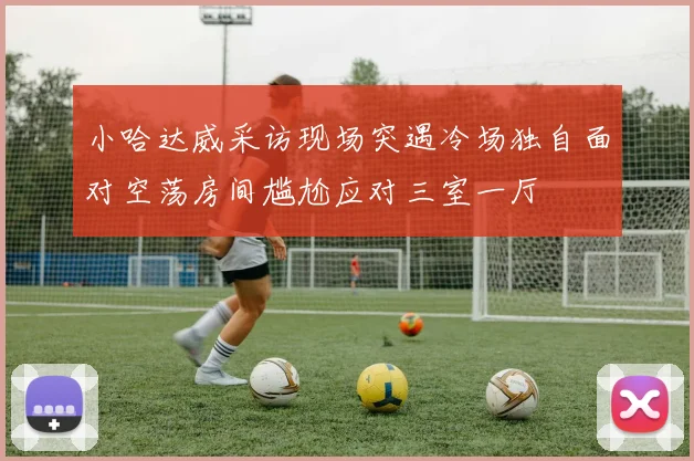 小哈达威采访现场突遇冷场独自面对空荡房间尴尬应对三室一厅