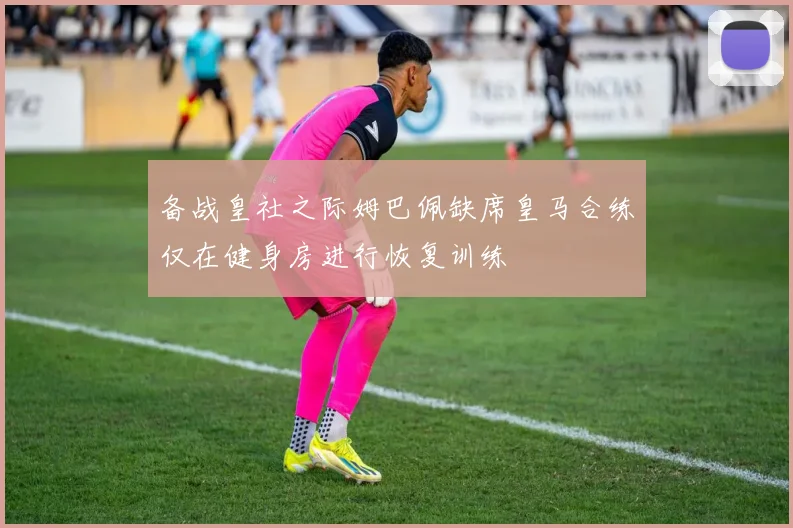 备战皇社之际姆巴佩缺席皇马合练仅在健身房进行恢复训练