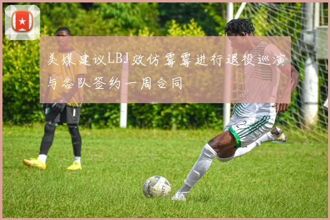美媒建议LBJ效仿霉霉进行退役巡演与各队签约一周合同