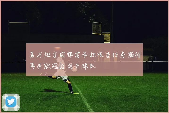 莱万坦言前锋需承担艰苦任务期待再夺欧冠后离开球队