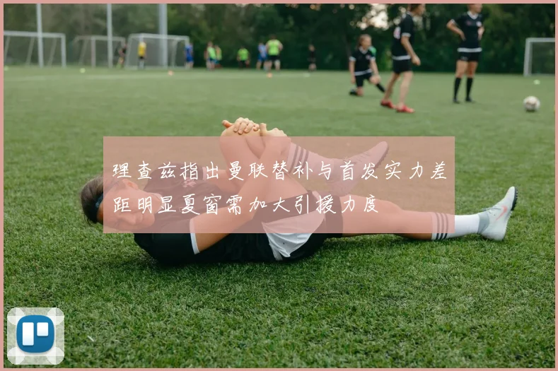 理查兹指出曼联替补与首发实力差距明显夏窗需加大引援力度